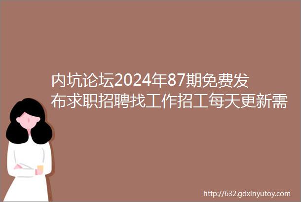 内坑论坛2024年87期免费发布求职招聘找工作招工每天更新需要找工作换工作的赶紧