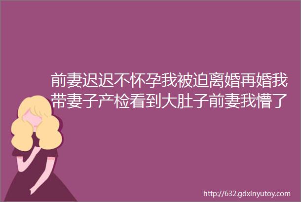 前妻迟迟不怀孕我被迫离婚再婚我带妻子产检看到大肚子前妻我懵了