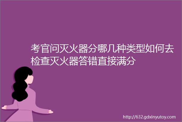 考官问灭火器分哪几种类型如何去检查灭火器答错直接满分