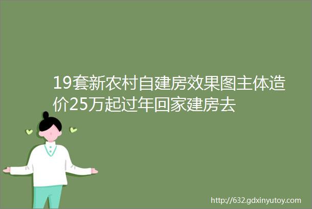 19套新农村自建房效果图主体造价25万起过年回家建房去