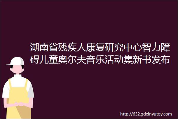 湖南省残疾人康复研究中心智力障碍儿童奥尔夫音乐活动集新书发布会成功举办