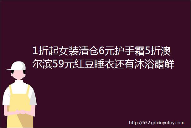 1折起女装清仓6元护手霜5折澳尔滨59元红豆睡衣还有沐浴露鲜花牛奶等好价