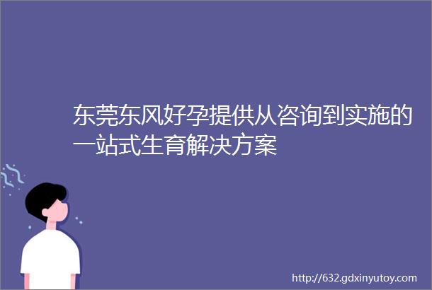 东莞东风好孕提供从咨询到实施的一站式生育解决方案