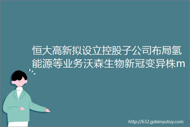 恒大高新拟设立控股子公司布局氢能源等业务沃森生物新冠变异株mRNA疫苗获得Ⅲ期临床试验伦理审查批件